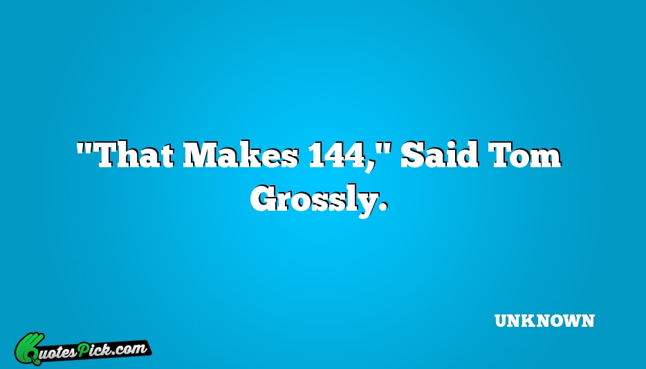 That Makes 144 Said Tom Grossly Quote by UNKNOWN